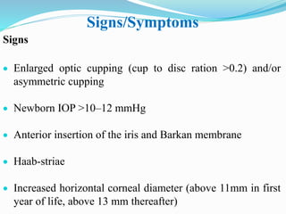 Signs/Symptoms
Signs
 Enlarged optic cupping (cup to disc ration >0.2) and/or
asymmetric cupping
 Newborn IOP >10–12 mmHg
 Anterior insertion of the iris and Barkan membrane
 Haab-striae
 Increased horizontal corneal diameter (above 11mm in first
year of life, above 13 mm thereafter)
 