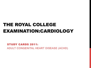 THE ROYAL COLLEGE
EXAMINATION:CARDIOLOGY

 STUDY CARDS 2011:
 ADULT CONGENITAL HEART DISEASE (ACHD)
 