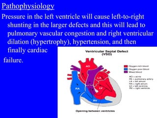 Pathophysiology
Pressure in the left ventricle will cause left-to-right
shunting in the larger defects and this will lead to
pulmonary vascular congestion and right ventricular
dilation (hypertrophy), hypertension, and then
finally cardiac
failure.
 