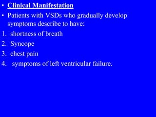 • Clinical Manifestation
• Patients with VSDs who gradually develop
symptoms describe to have:
1. shortness of breath
2. Syncope
3. chest pain
4. symptoms of left ventricular failure.
 