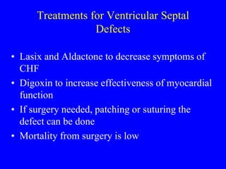 Treatments for Ventricular Septal
Defects
• Lasix and Aldactone to decrease symptoms of
CHF
• Digoxin to increase effectiveness of myocardial
function
• If surgery needed, patching or suturing the
defect can be done
• Mortality from surgery is low
 
