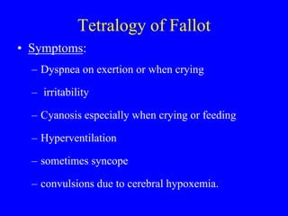 Tetralogy of Fallot
• Symptoms:
– Dyspnea on exertion or when crying
– irritability
– Cyanosis especially when crying or feeding
– Hyperventilation
– sometimes syncope
– convulsions due to cerebral hypoxemia.
 