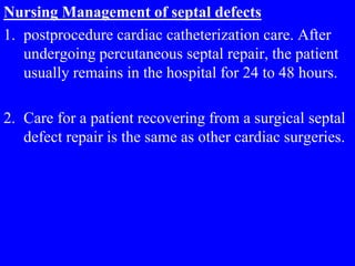 Nursing Management of septal defects
1. postprocedure cardiac catheterization care. After
undergoing percutaneous septal repair, the patient
usually remains in the hospital for 24 to 48 hours.
2. Care for a patient recovering from a surgical septal
defect repair is the same as other cardiac surgeries.
 
