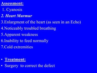 Assessment:
1. Cyanosis
2. Heart Murmur
3.Enlargment of the heart (as seen in an Echo)
4.Noticeably troubled breathing
5.Apparent weakness
6.Inability to feed normally
7.Cold extremities
• Treatment:
• Surgery to correct the defect
 