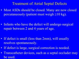 Treatment of Atrial Septal Defects
• Most ASDs should be closed. Many are now closed
percutaneously (patient must weigh ≥10 kg).
• Infants who have the defect will undergo surgical
repair between 2 and 4 years of age.
• If defect is small (less than 2mm), will usually
resolves spontaneously.
• If defect is large, surgical correction is needed.
• Transcatheter devices, such as a septal occluder may
be used.
 