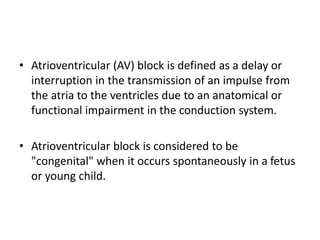 • Atrioventricular (AV) block is defined as a delay or
interruption in the transmission of an impulse from
the atria to the ventricles due to an anatomical or
functional impairment in the conduction system.
• Atrioventricular block is considered to be
"congenital" when it occurs spontaneously in a fetus
or young child.
 