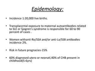 Epidemology:
• Incidence 1:20,000 live births.
• Transplacental exposure to maternal autoantibodies related
to SLE or Sjogren's syndrome is responsible for 60 to 90
percent of cases .
• Women withanti-Ro/SSA and/or anti-La/SSB antibodies
incidence 2%.
• Risk in future pregnacies-15%
• 60% diagnosed utero or neonatl,40% of CHB present in
childhood(5-6yrs)
 