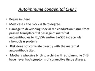 Autoimmune congenital CHB :
• Begins in utero
• Most cases, the block is third degree.
• Damage to developing specialized conduction tissue from
passive transplacental passage of maternal
autoantibodies to Ro/SSA and/or La/SSB intracellular
ribonuclear proteins
• Risk does not correlate directly with the maternal
autoantibody titer.
• Mothers who give birth to a child with autoimmune CHB
have never had symptoms of connective tissue disease.
 