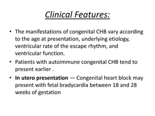 Clinical Features:
• The manifestations of congenital CHB vary according
to the age at presentation, underlying etiology,
ventricular rate of the escape rhythm, and
ventricular function.
• Patients with autoimmune congenital CHB tend to
present earlier .
• In utero presentation — Congenital heart block may
present with fetal bradycardia between 18 and 28
weeks of gestation
 