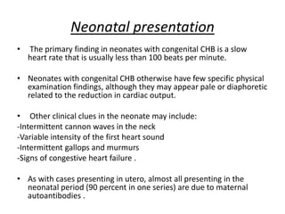 Neonatal presentation
• The primary finding in neonates with congenital CHB is a slow
heart rate that is usually less than 100 beats per minute.
• Neonates with congenital CHB otherwise have few specific physical
examination findings, although they may appear pale or diaphoretic
related to the reduction in cardiac output.
• Other clinical clues in the neonate may include:
-Intermittent cannon waves in the neck
-Variable intensity of the first heart sound
-Intermittent gallops and murmurs
-Signs of congestive heart failure .
• As with cases presenting in utero, almost all presenting in the
neonatal period (90 percent in one series) are due to maternal
autoantibodies .
 