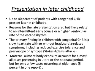Presentation in later childhood
• Up to 40 percent of patients with congenital CHB
present later in childhood.
• Reasons for the late presentation are , but likely relate
to an intermittent early course or a higher ventricular
rate of the escape rhythm .
• The primary finding in children with congenital CHB is a
slow heart rate with or without bradycardia-related
symptoms, including reduced exercise tolerance and
presyncope or syncope (Stokes-Adams attacks)
• Maternal autoantibody exposure accounts for almost
all cases presenting in utero or the neonatal period,
but for only a few cases occurring at older ages (5
percent in one report) .
 