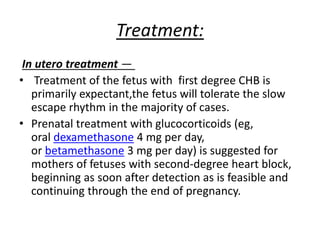 Treatment:
In utero treatment —
• Treatment of the fetus with first degree CHB is
primarily expectant,the fetus will tolerate the slow
escape rhythm in the majority of cases.
• Prenatal treatment with glucocorticoids (eg,
oral dexamethasone 4 mg per day,
or betamethasone 3 mg per day) is suggested for
mothers of fetuses with second-degree heart block,
beginning as soon after detection as is feasible and
continuing through the end of pregnancy.
 