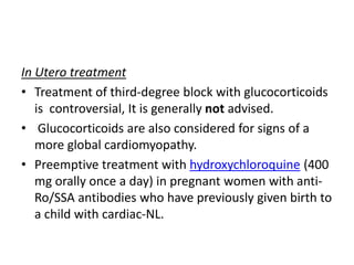 In Utero treatment
• Treatment of third-degree block with glucocorticoids
is controversial, It is generally not advised.
• Glucocorticoids are also considered for signs of a
more global cardiomyopathy.
• Preemptive treatment with hydroxychloroquine (400
mg orally once a day) in pregnant women with anti-
Ro/SSA antibodies who have previously given birth to
a child with cardiac-NL.
 
