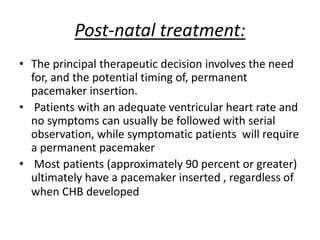 Post-natal treatment:
• The principal therapeutic decision involves the need
for, and the potential timing of, permanent
pacemaker insertion.
• Patients with an adequate ventricular heart rate and
no symptoms can usually be followed with serial
observation, while symptomatic patients will require
a permanent pacemaker
• Most patients (approximately 90 percent or greater)
ultimately have a pacemaker inserted , regardless of
when CHB developed
 