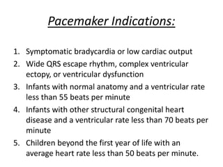 Pacemaker Indications:
1. Symptomatic bradycardia or low cardiac output
2. Wide QRS escape rhythm, complex ventricular
ectopy, or ventricular dysfunction
3. Infants with normal anatomy and a ventricular rate
less than 55 beats per minute
4. Infants with other structural congenital heart
disease and a ventricular rate less than 70 beats per
minute
5. Children beyond the first year of life with an
average heart rate less than 50 beats per minute.
 