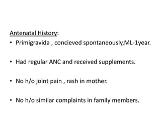 Antenatal History:
• Primigravida , concieved spontaneously,ML-1year.
• Had regular ANC and received supplements.
• No h/o joint pain , rash in mother.
• No h/o similar complaints in family members.
 