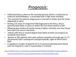 Prognosis:
• CHB presenting in utero or the neonatal period, which is mostly due to
maternal autoantibodies, is associated with a high early mortality .
• The outcome for patients diagnosed as neonates is better than for those
diagnosed in utero
• Among 175 cases of congenital CHB diagnosed in the fetus, 29 (17
percent) died either in utero or within the first three months of life’
• Offspring born before 34 weeks having a higher mortality rate than those
born later (52 versus 9 percent) .
• Infants with first or second degree heart block at birth can progress to
complete heart block.
• Review of 102 patients who were without symptoms through age 15, 27
(26 percent) had a subsequent syncopal episode, eight of which were
fatal .
• A significant number of patients (5 to 11 percent) develop heart failure
over the long-term, even if a pacemaker is inserted
‘Buyon JP, Hiebert R, Copel J, et al. Autoimmune-associated congenital heart block: demographics, mortality, morbidity and
recurrence rates obtained from a national neonatal lupus registry. J Am Coll Cardiol 1998; 31:1658.
 