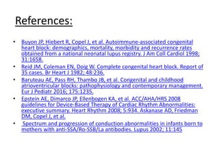 References:
• Buyon JP, Hiebert R, Copel J, et al. Autoimmune-associated congenital
heart block: demographics, mortality, morbidity and recurrence rates
obtained from a national neonatal lupus registry. J Am Coll Cardiol 1998;
31:1658.
• Reid JM, Coleman EN, Doig W. Complete congenital heart block. Report of
35 cases. Br Heart J 1982; 48:236.
• Baruteau AE, Pass RH, Thambo JB, et al. Congenital and childhood
atrioventricular blocks: pathophysiology and contemporary management.
Eur J Pediatr 2016; 175:1235.
• Epstein AE, Dimarco JP, Ellenbogen KA, et al. ACC/AHA/HRS 2008
guidelines for Device-Based Therapy of Cardiac Rhythm Abnormalities:
executive summary. Heart Rhythm 2008; 5:934. Askanase AD, Friedman
DM, Copel J, et al.
• Spectrum and progression of conduction abnormalities in infants born to
mothers with anti-SSA/Ro-SSB/La antibodies. Lupus 2002; 11:145
 
