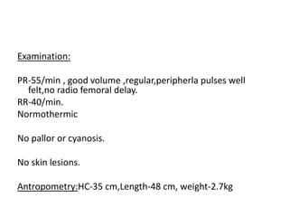 Examination:
PR-55/min , good volume ,regular,peripherla pulses well
felt,no radio femoral delay.
RR-40/min.
Normothermic
No pallor or cyanosis.
No skin lesions.
Antropometry:HC-35 cm,Length-48 cm, weight-2.7kg
 