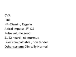 CVS:
Pink
HR-55/min , Regular
Apical impulse-5th ICS
Pulse volume good.
S1 S2 heard , no murmur.
Liver 2cm palpable , non tender.
Other system: Clinically Normal
 