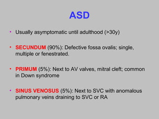 ASD
• Usually asymptomatic until adulthood (>30y)
• SECUNDUM (90%): Defective fossa ovalis; single,
multiple or fenestrated.
• PRIMUM (5%): Next to AV valves, mitral cleft; common
in Down syndrome
• SINUS VENOSUS (5%): Next to SVC with anomalous
pulmonary veins draining to SVC or RA
 