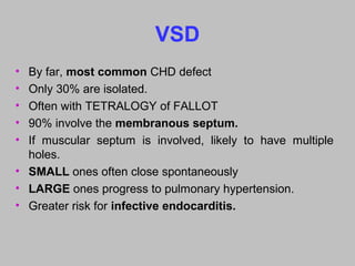 VSD
• By far, most common CHD defect
• Only 30% are isolated.
• Often with TETRALOGY of FALLOT
• 90% involve the membranous septum.
• If muscular septum is involved, likely to have multiple
holes.
• SMALL ones often close spontaneously
• LARGE ones progress to pulmonary hypertension.
• Greater risk for infective endocarditis.
 