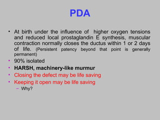 PDA
• At birth under the influence of higher oxygen tensions
and reduced local prostaglandin E synthesis, muscular
contraction normally closes the ductus within 1 or 2 days
of life. (Persistent patency beyond that point is generally
permanent)
• 90% isolated
• HARSH, machinery-like murmur
• Closing the defect may be life saving
• Keeping it open may be life saving
– Why?
 