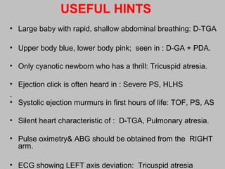 USEFUL HINTS
• Large baby with rapid, shallow abdominal breathing: D-TGA
• Upper body blue, lower body pink; seen in : D-GA + PDA.
• Only cyanotic newborn who has a thrill: Tricuspid atresia.
• Ejection click is often heard in : Severe PS, HLHS
• Systolic ejection murmurs in first hours of life: TOF, PS, AS
• Silent heart characteristic of : D-TGA, Pulmonary atresia.
• Pulse oximetry& ABG should be obtained from the RIGHT
arm.
• ECG showing LEFT axis deviation: Tricuspid atresia
 