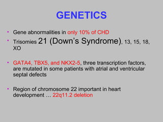 GENETICS
• Gene abnormalities in only 10% of CHD
• Trisomies 21 (Down’s Syndrome), 13, 15, 18,
XO
• GATA4, TBX5, and NKX2-5, three transcription factors,
are mutated in some patients with atrial and ventricular
septal defects
• Region of chromosome 22 important in heart
development … 22q11.2 deletion
 