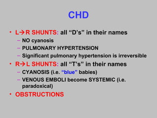 CHD
• LR SHUNTS: all “D’s” in their names
– NO cyanosis
– PULMONARY HYPERTENSION
– Significant pulmonary hypertension is irreversible
• RL SHUNTS: all “T’s” in their names
– CYANOSIS (i.e. “blue” babies)
– VENOUS EMBOLI become SYSTEMIC (i.e.
paradoxical)
• OBSTRUCTIONS
 