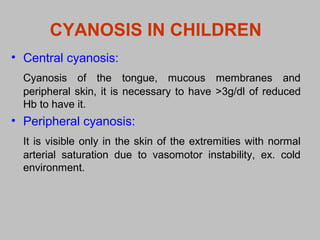 CYANOSIS IN CHILDREN
• Central cyanosis:
Cyanosis of the tongue, mucous membranes and
peripheral skin, it is necessary to have >3g/dl of reduced
Hb to have it.
• Peripheral cyanosis:
It is visible only in the skin of the extremities with normal
arterial saturation due to vasomotor instability, ex. cold
environment.
 