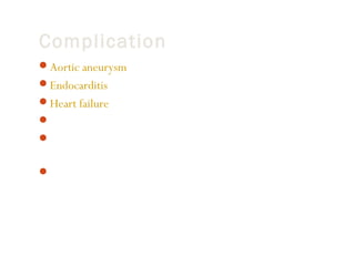 Complication
Aortic aneurysm
Endocarditis (infection in the heart)
Heart failure
Kidney problems
Paralysis of the lower half of the body (a rare complication of

surgery to repair coarctation)
Severe high blood pressure

 