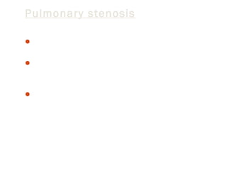 Pulmonary stenosis
Pulmonary valve stenosis is a heart valve disorder that

involves the pulmonary valve.
This valve separates the right ventricle (one of the chambers
in the heart) and the pulmonary artery. The pulmonary
artery carries oxygen-poor blood to the lungs.
Stenosis, or narrowing, occurs when the valve cannot open
wide enough. As a result, less blood flows to the lungs.

 