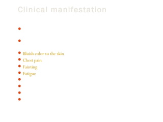 Clinical manifestation
 These infants are usually found to have a murmur on a routine heart

examination.
 When the valve narrowing (stenosis) is moderate to severe, the
symptoms include:
 Bluish color to the skin (cyanosis) in some patients
 Chest pain
 Fainting
 Fatigue
 Poor weight gain or failure to thrive in infants with severe blockage
 Shortness of breath
 Sudden death
 Symptoms may get worse with exercise or activity.

 
