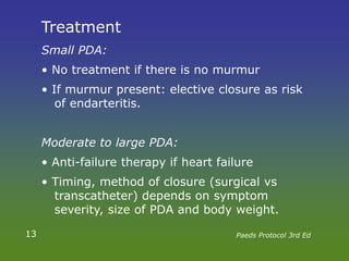 Treatment
Small PDA:
• No treatment if there is no murmur
• If murmur present: elective closure as risk
of endarteritis.
Moderate to large PDA:
• Anti-failure therapy if heart failure
• Timing, method of closure (surgical vs
transcatheter) depends on symptom
severity, size of PDA and body weight.
13 Paeds Protocol 3rd Ed
 