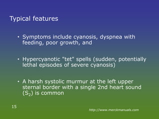 Typical features
• Symptoms include cyanosis, dyspnea with
feeding, poor growth, and
• Hypercyanotic "tet" spells (sudden, potentially
lethal episodes of severe cyanosis)
• A harsh systolic murmur at the left upper
sternal border with a single 2nd heart sound
(S2) is common
15
http://www.merckmanuals.com
 
