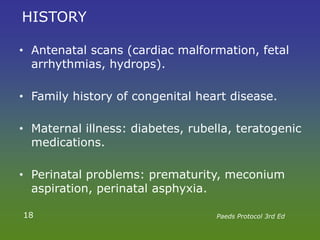 HISTORY
• Antenatal scans (cardiac malformation, fetal
arrhythmias, hydrops).
• Family history of congenital heart disease.
• Maternal illness: diabetes, rubella, teratogenic
medications.
• Perinatal problems: prematurity, meconium
aspiration, perinatal asphyxia.
18 Paeds Protocol 3rd Ed
 