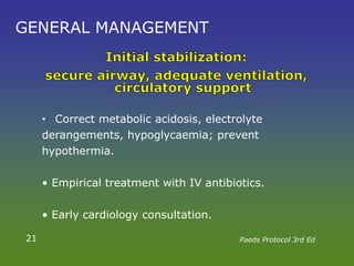 GENERAL MANAGEMENT
• Correct metabolic acidosis, electrolyte
derangements, hypoglycaemia; prevent
hypothermia.
• Empirical treatment with IV antibiotics.
• Early cardiology consultation.
21 Paeds Protocol 3rd Ed
 