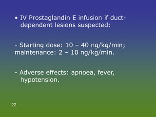 • IV Prostaglandin E infusion if duct-
dependent lesions suspected:
- Starting dose: 10 – 40 ng/kg/min;
maintenance: 2 – 10 ng/kg/min.
- Adverse effects: apnoea, fever,
hypotension.
22
 