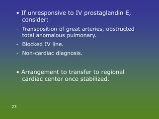 • If unresponsive to IV prostaglandin E,
consider:
- Transposition of great arteries, obstructed
total anomalous pulmonary.
- Blocked IV line.
- Non-cardiac diagnosis.
• Arrangement to transfer to regional
cardiac center once stabilized.
23
 