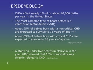 EPIDEMIOLOGY
• CHDs affect nearly 1% of or about 40,000 births
per year in the United States
• The most common type of heart defect is a
ventricular septal defect (VSD)
• About 95% of babies born with a non-critical CHD
are expected to survive to 18 years of age [2012]
• About 69% of babies born with critical CHDs are
expected to survive to 18 years of age [2012]
http://www.cdc.gov
• A study on under five deaths in Malaysia in the
year 2006 showed that 10% of mortality was
directly related to CHD - http://mjpch.com
3
 