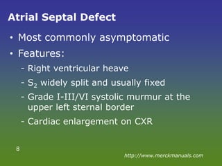 Atrial Septal Defect
• Most commonly asymptomatic
• Features:
- Right ventricular heave
- S2 widely split and usually fixed
- Grade I-III/VI systolic murmur at the
upper left sternal border
- Cardiac enlargement on CXR
8
http://www.merckmanuals.com
 