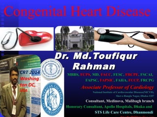 Congenital Heart Disease
Dr. Md.ToufiqurDr. Md.Toufiqur
RahmanRahman
MBBS,MBBS, FCPSFCPS, MD,, MD, FACCFACC, FESC,, FESC, FRCPEFRCPE, FSCAI,, FSCAI,
FAPSC,FAPSC, FAPSICFAPSIC, FAHA,, FAHA, FCCP,FCCP, FRCPGFRCPG
Associate Professor of CardiologyAssociate Professor of Cardiology
National Institute of Cardiovascular Diseases(NICVD),National Institute of Cardiovascular Diseases(NICVD),
Sher-e-Bangla Nagar, Dhaka-1207Sher-e-Bangla Nagar, Dhaka-1207
Consultant, Medinova, Malibagh branchConsultant, Medinova, Malibagh branch
Honorary Consultant, Apollo Hospitals, Dhaka andHonorary Consultant, Apollo Hospitals, Dhaka and
STS Life Care Centre, DhanmondiSTS Life Care Centre, Dhanmondi
CRT 2014
Washing
ton DC,
USA
 
