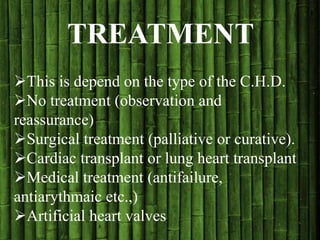 TREATMENT
This is depend on the type of the C.H.D.
No treatment (observation and
reassurance)
Surgical treatment (palliative or curative).
Cardiac transplant or lung heart transplant
Medical treatment (antifailure,
antiarythmaic etc.,)
Artificial heart valves
 