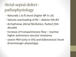 Atrial septal defect -
pathophysiology
• Naturally L to R shunt (higher BP in LA)
• Volume overloading of RV – dilation RA+RV
• Arrhythmias (Atrial fibrillation, flutter) (5th
decade)
• Increase of transpulmonary flow – reactive
higher pulmonary vascular resistance
• severe PAH (only in 5%) and bidirectional shunt
(Eisenmenger physiology).
 