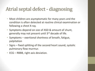 Atrial septal defect - diagnosing
• Most children are asymptomatic for many years and the
condition is often detected at routine clinical examination or
following a chest X-ray.
• Symptoms depend on size of ASD & amount of shunt,
generally may not present until 3rd decade of life.
• Symptoms – exertional shortness of breath, fatigue,
palpitation
• Signs – fixed splitting of the second heart sound, systolic
pulmonary flow murmur.
• ECG – RBBB, right axis deviation.
 