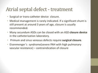 Atrial septal defect - treatment
• Surgical or trans-catheter device closure.
• Medical management is rarely indicated. If a significant shunt is
still present at around 3 years of age, closure is usually
recommended.
• Many secundum ASDs can be closed with an ASD closure device
in the catheterization laboratory.
• Primum and sinus venosus defects require surgical closure.
• Eisenmenger`s syndrome(severe PAH with high pulmonary
vascular resistance) – contraindication of closure
 