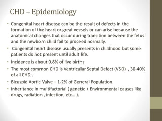CHD – Epidemiology
• Congenital heart disease can be the result of defects in the
formation of the heart or great vessels or can arise because the
anatomical changes that occur during transition between the fetus
and the newborn child fail to proceed normally.
• Congenital heart disease usually presents in childhood but some
patients do not present until adult life.
• Incidence is about 0.8% of live births
• The most common CHD is Ventricular Septal Defect (VSD) , 30-40%
of all CHD .
• Bicuspid Aortic Valve – 1-2% of General Population.
• Inheritance in multifactorial ( genetic + Environmental causes like
drugs, radiation , infection, etc… ).
 
