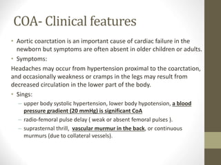 COA- Clinical features
• Aortic coarctation is an important cause of cardiac failure in the
newborn but symptoms are often absent in older children or adults.
• Symptoms:
Headaches may occur from hypertension proximal to the coarctation,
and occasionally weakness or cramps in the legs may result from
decreased circulation in the lower part of the body.
• Sings:
– upper body systolic hypertension, lower body hypotension, a blood
pressure gradient (20 mmHg) is significant CoA
– radio-femoral pulse delay ( weak or absent femoral pulses ).
– suprasternal thrill, vascular murmur in the back, or continuous
murmurs (due to collateral vessels).
 