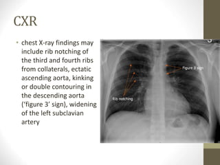 CXR
• chest X-ray findings may
include rib notching of
the third and fourth ribs
from collaterals, ectatic
ascending aorta, kinking
or double contouring in
the descending aorta
(‘figure 3’ sign), widening
of the left subclavian
artery
 